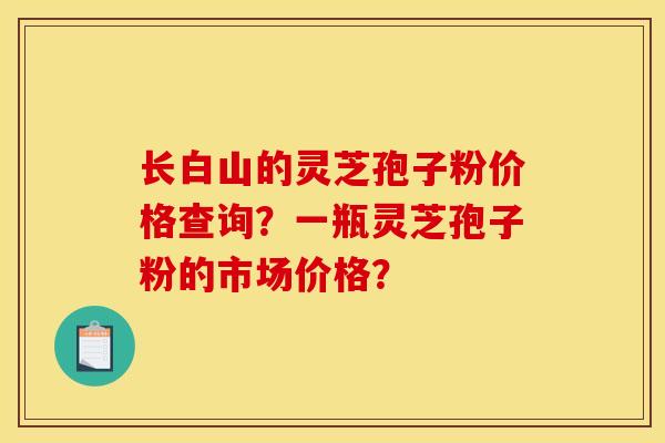 长白山的灵芝孢子粉价格查询？一瓶灵芝孢子粉的市场价格？