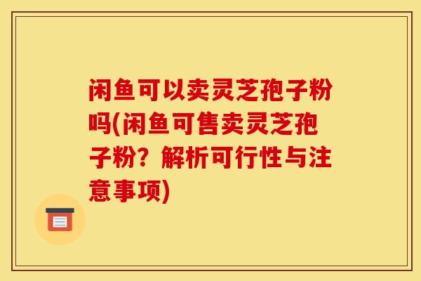 闲鱼可以卖灵芝孢子粉吗(闲鱼可售卖灵芝孢子粉？解析可行性与注意事项)