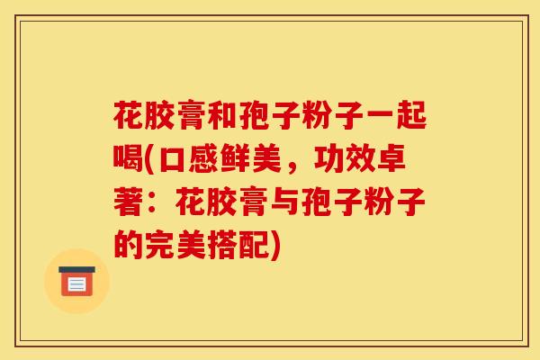 花胶膏和孢子粉子一起喝(口感鲜美,功效卓著:花胶膏与孢子粉子的完美搭配)