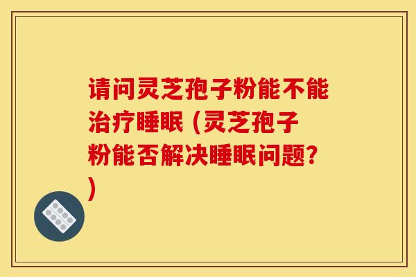 请问灵芝孢子粉能不能治疗睡眠 (灵芝孢子粉能否解决睡眠问题?)