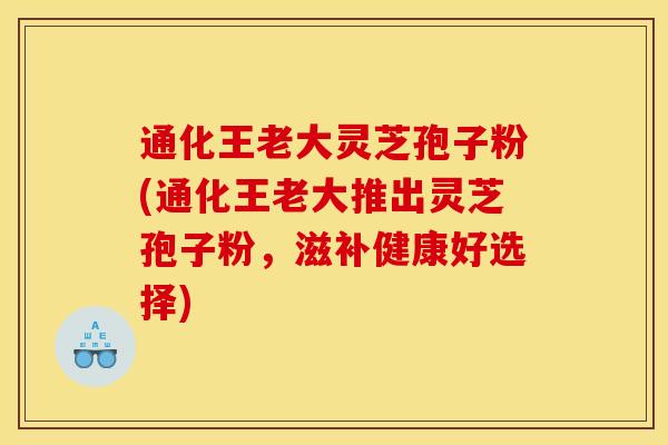 通化王老大灵芝孢子粉(通化王老大推出灵芝孢子粉，滋补健康好选择)