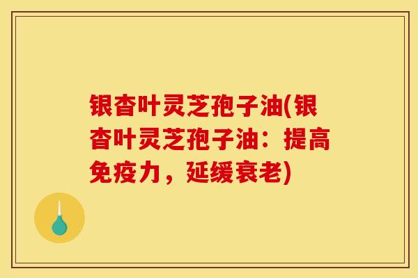银杳叶灵芝孢子油(银杳叶灵芝孢子油:提高免疫力,延缓衰老)