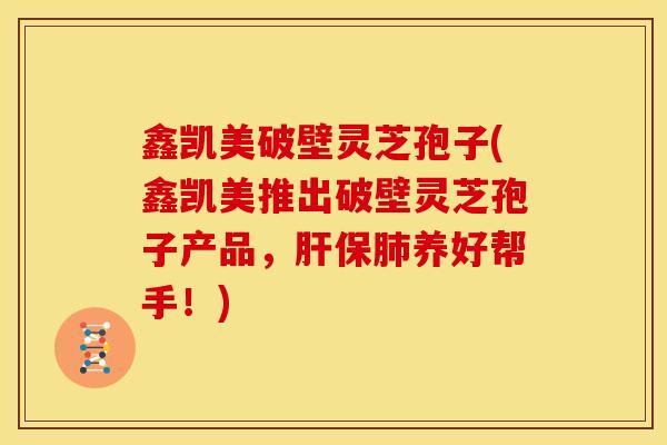 鑫凯美破壁灵芝孢子(鑫凯美推出破壁灵芝孢子产品，肝保肺养好帮手！)
