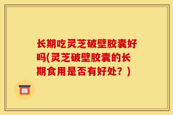 长期吃灵芝破壁胶囊好吗(灵芝破壁胶囊的长期食用是否有好处?)