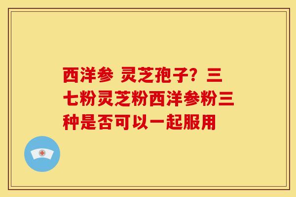 西洋参 灵芝孢子？三七粉灵芝粉西洋参粉三种是否可以一起服用