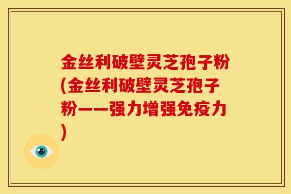 金丝利破壁灵芝孢子粉(金丝利破壁灵芝孢子粉——强力增强免疫力)