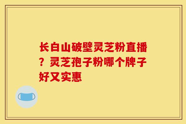 长白山破壁灵芝粉直播?灵芝孢子粉哪个牌子好又实惠