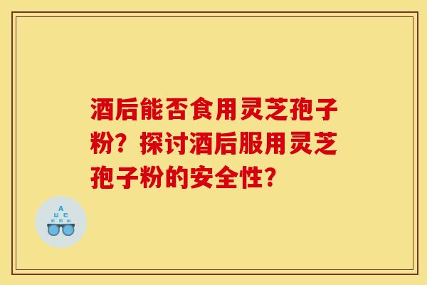 酒后能否食用灵芝孢子粉？探讨酒后服用灵芝孢子粉的安全性？