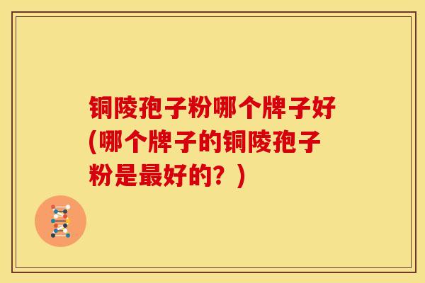 铜陵孢子粉哪个牌子好(哪个牌子的铜陵孢子粉是最好的?)