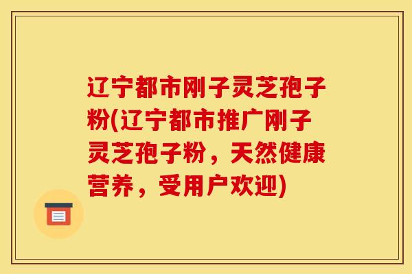 辽宁都市刚子灵芝孢子粉(辽宁都市推广刚子灵芝孢子粉，天然健康营养，受用户欢迎)