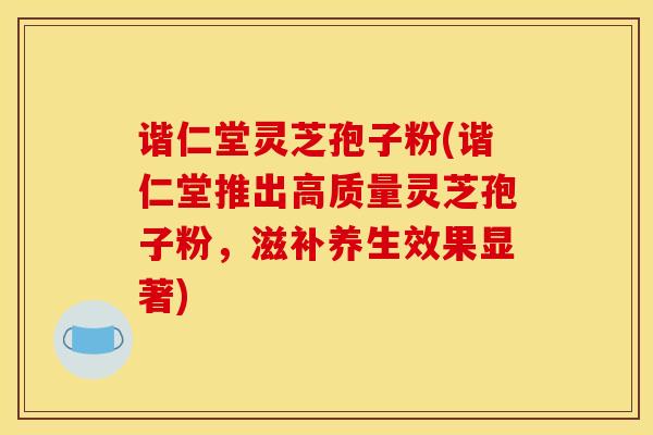 谐仁堂灵芝孢子粉(谐仁堂推出高质量灵芝孢子粉,滋补养生效果显著)