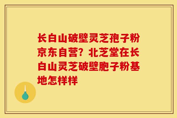 长白山破壁灵芝孢子粉京东自营?北芝堂在长白山灵芝破壁胞子粉基地怎样样