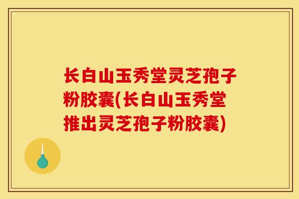 长白山玉秀堂灵芝孢子粉胶囊(长白山玉秀堂推出灵芝孢子粉胶囊)