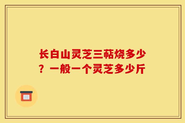 长白山灵芝三萜烧多少？一般一个灵芝多少斤