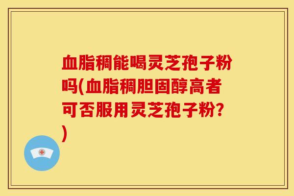 血脂稠能喝灵芝孢子粉吗(血脂稠胆固醇高者可否服用灵芝孢子粉?)