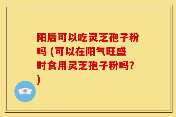 阳后可以吃灵芝孢子粉吗 (可以在阳气旺盛时食用灵芝孢子粉吗?)