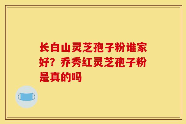 长白山灵芝孢子粉谁家好?乔秀红灵芝孢子粉是真的吗