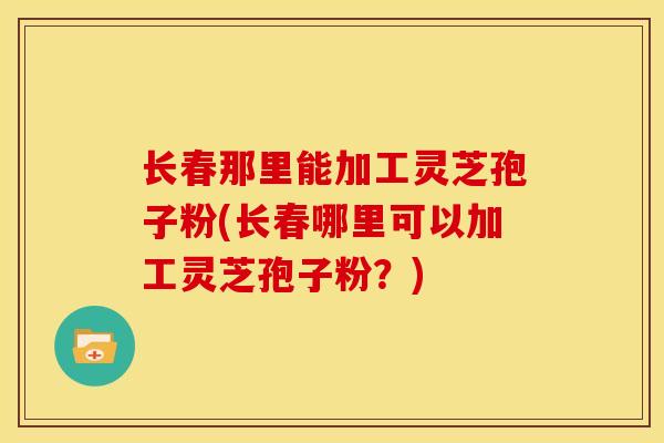 长春那里能加工灵芝孢子粉(长春哪里可以加工灵芝孢子粉？)
