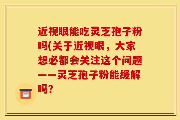 近视眼能吃灵芝孢子粉吗(关于近视眼,大家想必都会关注这个问题——灵芝孢子粉能缓解吗?