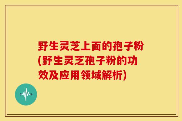 野生灵芝上面的孢子粉(野生灵芝孢子粉的功效及应用领域解析)