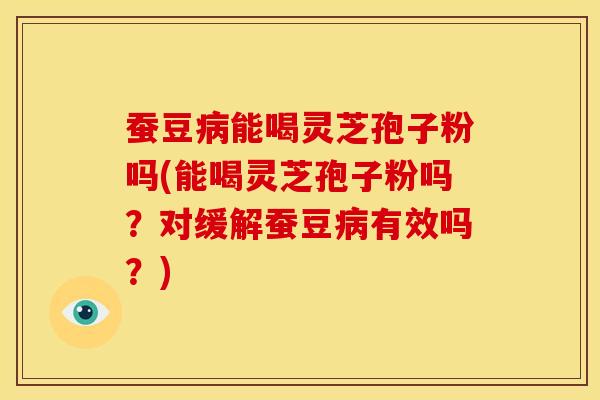 蚕豆病能喝灵芝孢子粉吗(能喝灵芝孢子粉吗？对缓解蚕豆病有效吗？)