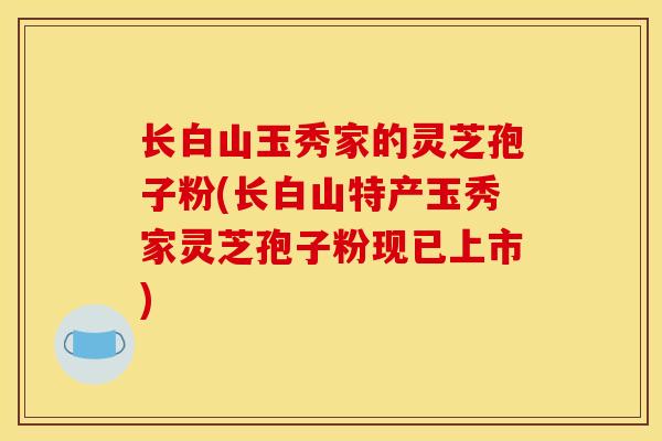 长白山玉秀家的灵芝孢子粉(长白山特产玉秀家灵芝孢子粉现已上市)
