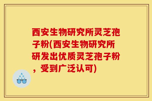 西安生物研究所灵芝孢子粉(西安生物研究所研发出优质灵芝孢子粉,受到广泛认可)