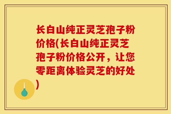 长白山纯正灵芝孢子粉价格(长白山纯正灵芝孢子粉价格公开,让您零距离体验灵芝的好处)