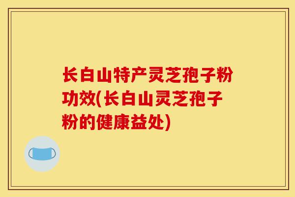 长白山特产灵芝孢子粉功效(长白山灵芝孢子粉的健康益处)