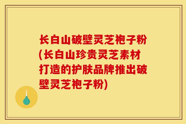 长白山破壁灵芝袍子粉(长白山珍贵灵芝素材打造的护肤品牌推出破壁灵芝袍子粉)