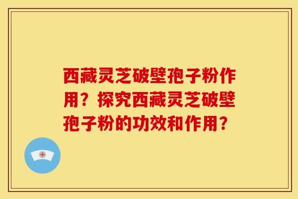 西藏灵芝破壁孢子粉作用?探究西藏灵芝破壁孢子粉的功效和作用?