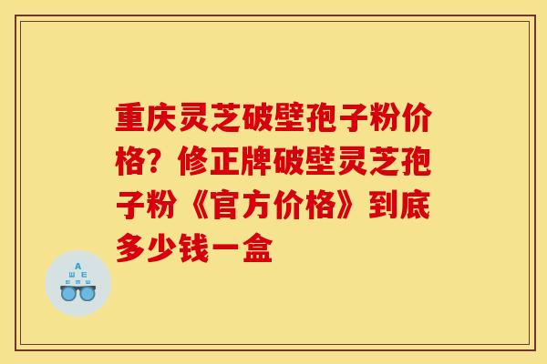 重庆灵芝破壁孢子粉价格?修正牌破壁灵芝孢子粉《官方价格》到底多少钱一盒