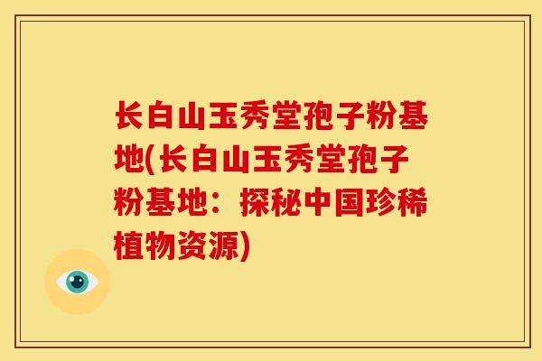 长白山玉秀堂孢子粉基地(长白山玉秀堂孢子粉基地：探秘中国珍稀植物资源)