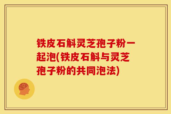 铁皮石斛灵芝孢子粉一起泡(铁皮石斛与灵芝孢子粉的共同泡法)