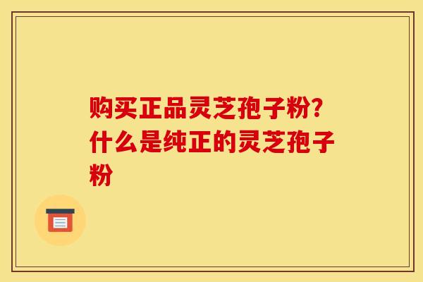 购买正品灵芝孢子粉？什么是纯正的灵芝孢子粉
