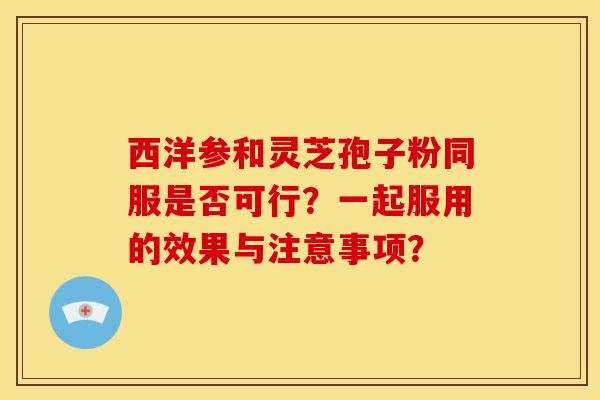 西洋参和灵芝孢子粉同服是否可行?一起服用的效果与注意事项?