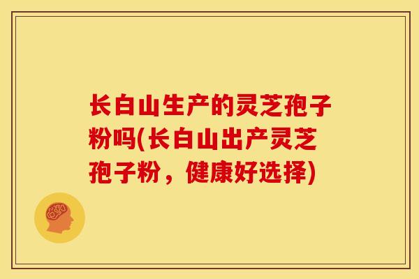 长白山生产的灵芝孢子粉吗(长白山出产灵芝孢子粉，健康好选择)
