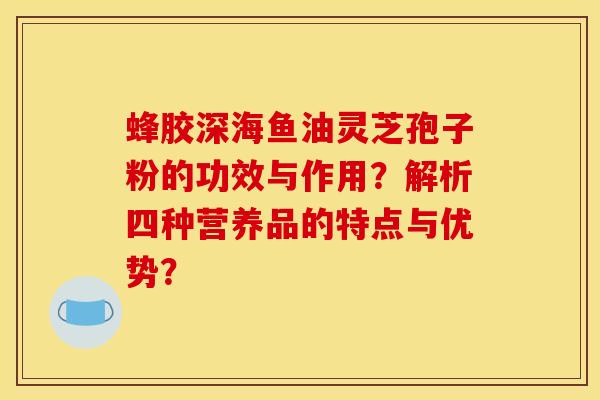 蜂胶深海鱼油灵芝孢子粉的功效与作用?解析四种营养品的特点与优势?