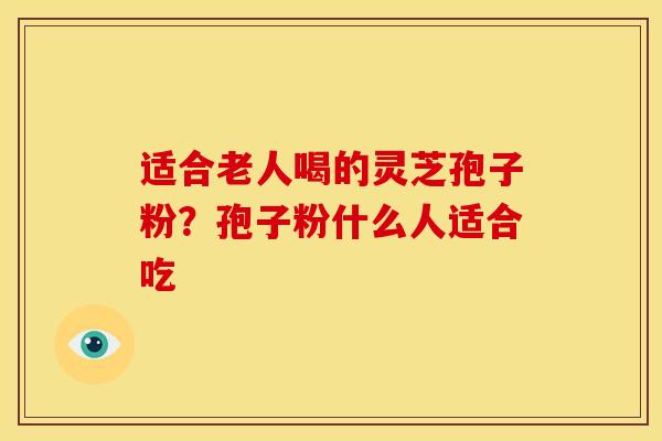适合老人喝的灵芝孢子粉?孢子粉什么人适合吃