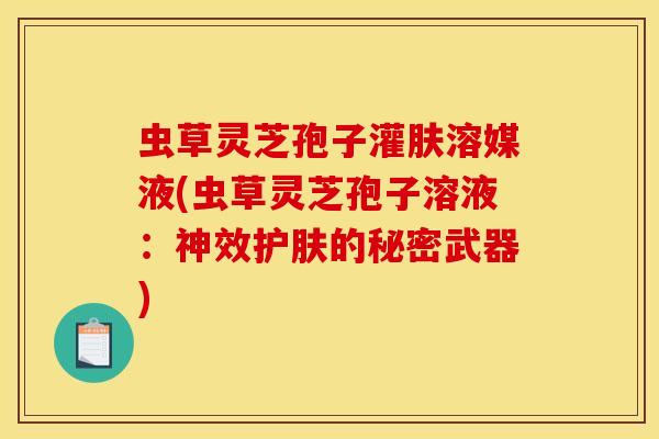 虫草灵芝孢子灌肤溶媒液(虫草灵芝孢子溶液:神效护肤的秘密武器)