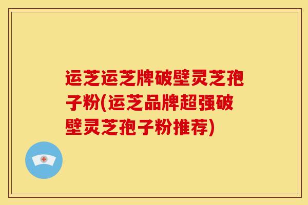 运芝运芝牌破壁灵芝孢子粉(运芝品牌超强破壁灵芝孢子粉推荐)