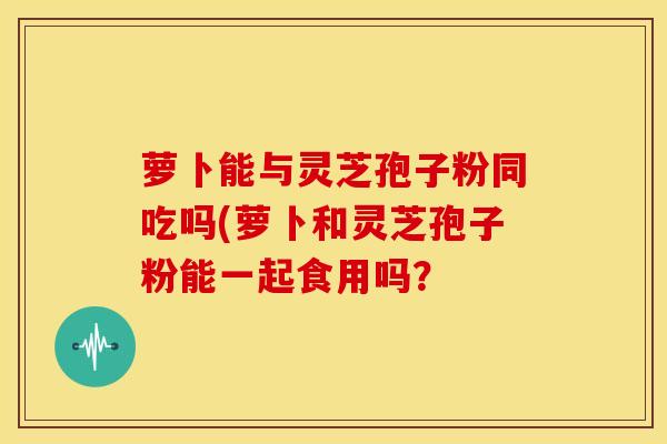 萝卜能与灵芝孢子粉同吃吗(萝卜和灵芝孢子粉能一起食用吗？