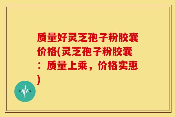 质量好灵芝孢子粉胶囊价格(灵芝孢子粉胶囊:质量上乘,价格实惠)