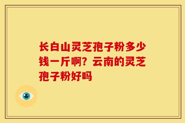 长白山灵芝孢子粉多少钱一斤啊?云南的灵芝孢子粉好吗