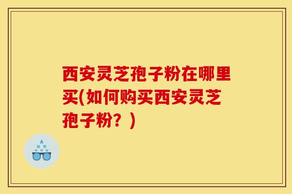 西安灵芝孢子粉在哪里买(如何购买西安灵芝孢子粉?)