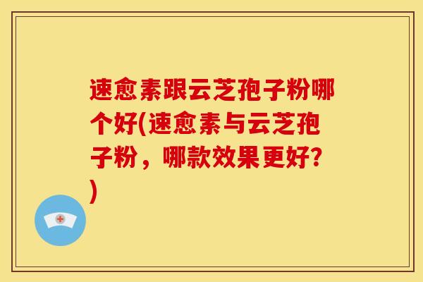 速愈素跟云芝孢子粉哪个好(速愈素与云芝孢子粉,哪款效果更好?)