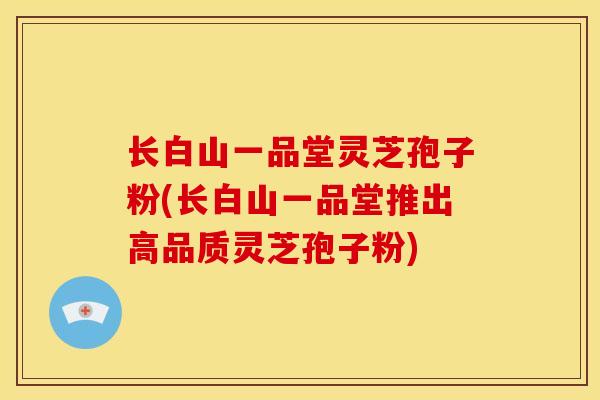 长白山一品堂灵芝孢子粉(长白山一品堂推出高品质灵芝孢子粉)