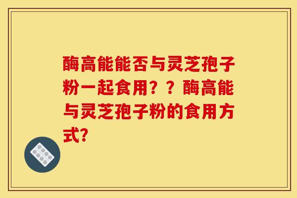 酶高能能否与灵芝孢子粉一起食用??酶高能与灵芝孢子粉的食用方式?