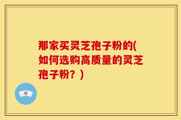 那家买灵芝孢子粉的(如何选购高质量的灵芝孢子粉？)