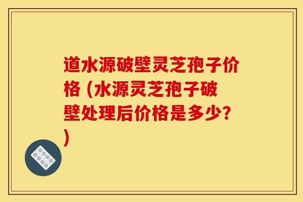 道水源破壁灵芝孢子价格 (水源灵芝孢子破壁处理后价格是多少?)